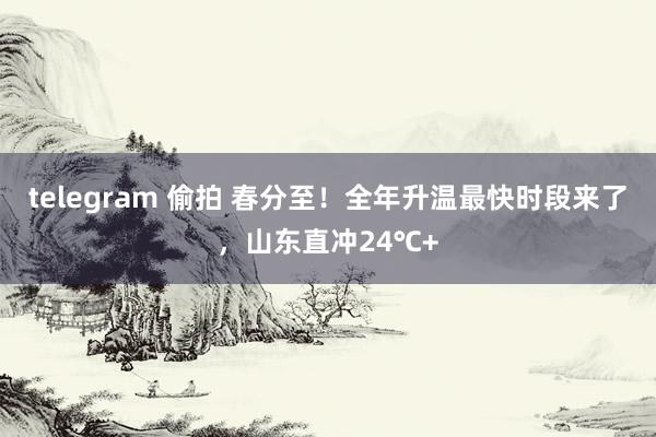 telegram 偷拍 春分至！全年升温最快时段来了，山东直冲24℃+