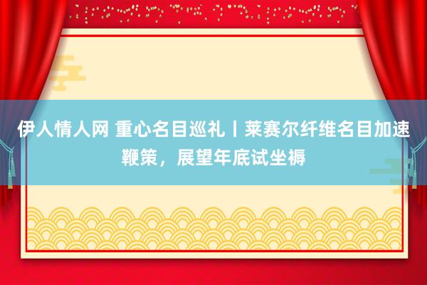 伊人情人网 重心名目巡礼丨莱赛尔纤维名目加速鞭策，展望年底试坐褥