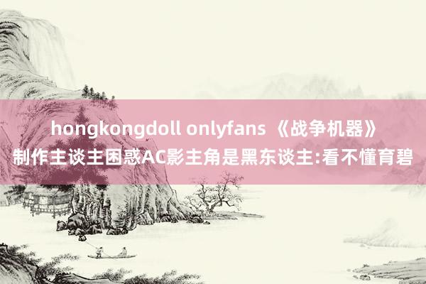 hongkongdoll onlyfans 《战争机器》制作主谈主困惑AC影主角是黑东谈主:看不懂育碧