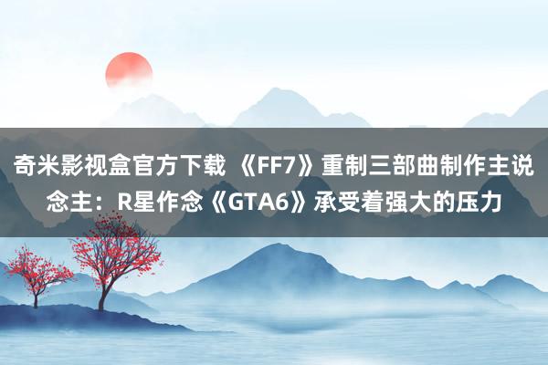奇米影视盒官方下载 《FF7》重制三部曲制作主说念主：R星作念《GTA6》承受着强大的压力