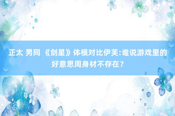 正太 男同 《剑星》体模对比伊芙:谁说游戏里的好意思周身材不存在？