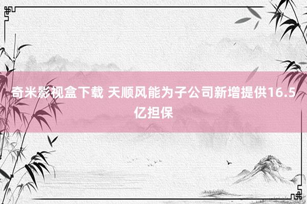 奇米影视盒下载 天顺风能为子公司新增提供16.5亿担保