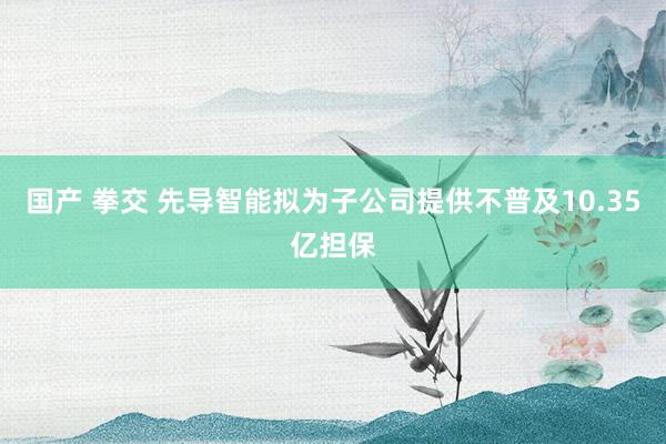国产 拳交 先导智能拟为子公司提供不普及10.35亿担保