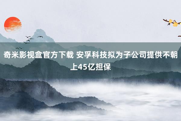 奇米影视盒官方下载 安孚科技拟为子公司提供不朝上45亿担保