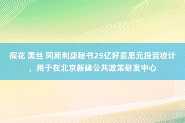 探花 黑丝 阿斯利康秘书25亿好意思元投资狡计，用于在北京新建公共政策研发中心