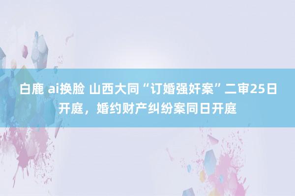 白鹿 ai换脸 山西大同“订婚强奸案”二审25日开庭，婚约财产纠纷案同日开庭