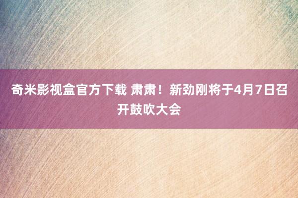 奇米影视盒官方下载 肃肃！新劲刚将于4月7日召开鼓吹大会