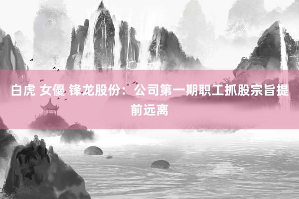 白虎 女優 锋龙股份：公司第一期职工抓股宗旨提前远离