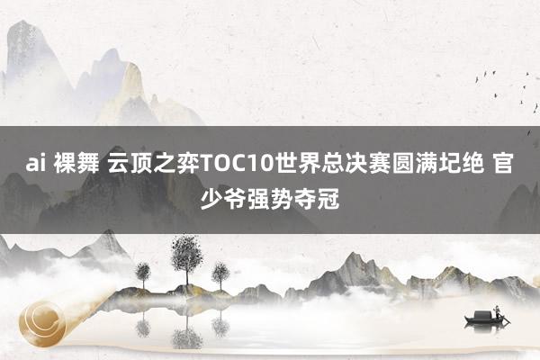 ai 裸舞 云顶之弈TOC10世界总决赛圆满圮绝 官少爷强势夺冠