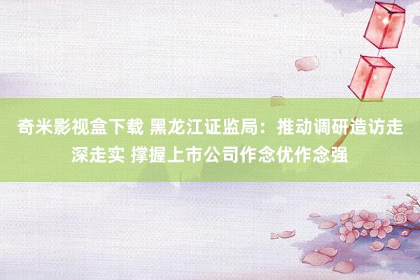 奇米影视盒下载 黑龙江证监局：推动调研造访走深走实 撑握上市公司作念优作念强