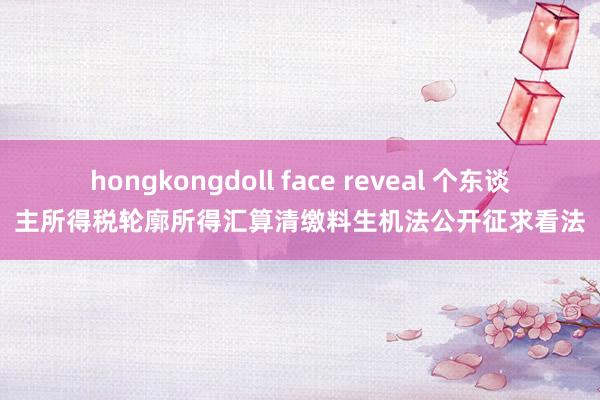 hongkongdoll face reveal 个东谈主所得税轮廓所得汇算清缴料生机法公开征求看法