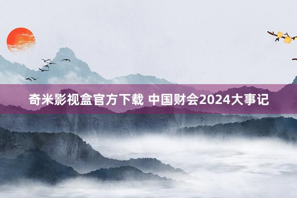 奇米影视盒官方下载 中国财会2024大事记
