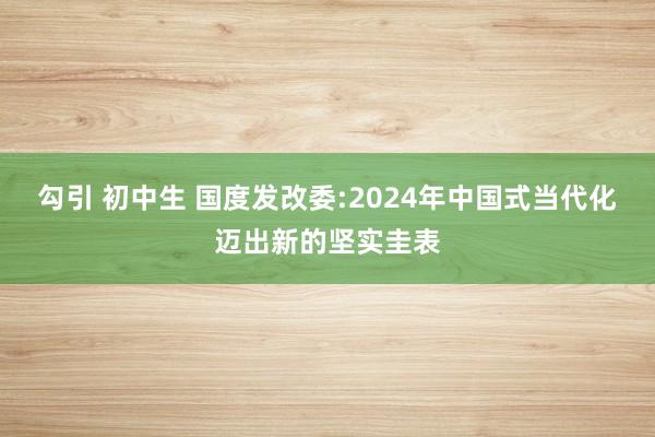 勾引 初中生 国度发改委:2024年中国式当代化迈出新的坚实圭表