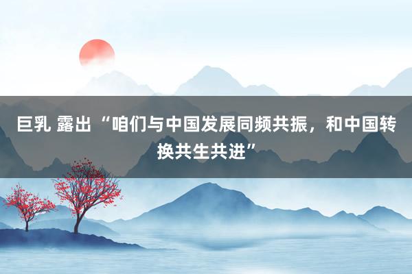 巨乳 露出 “咱们与中国发展同频共振，和中国转换共生共进”