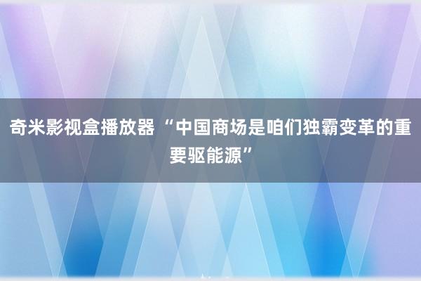 奇米影视盒播放器 “中国商场是咱们独霸变革的重要驱能源”