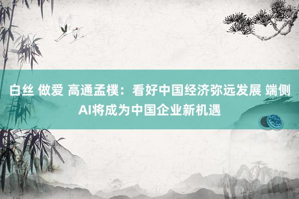 白丝 做爱 高通孟樸：看好中国经济弥远发展 端侧AI将成为中国企业新机遇