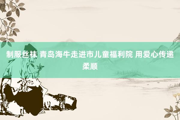 制服丝袜 青岛海牛走进市儿童福利院 用爱心传递柔顺