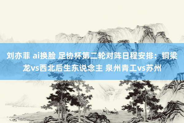 刘亦菲 ai换脸 足协杯第二轮对阵日程安排：铜梁龙vs西北后生东说念主 泉州青工vs苏州