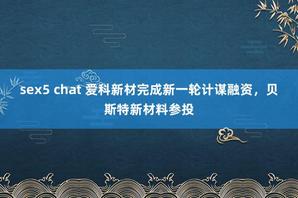 sex5 chat 爱科新材完成新一轮计谋融资，贝斯特新材料参投