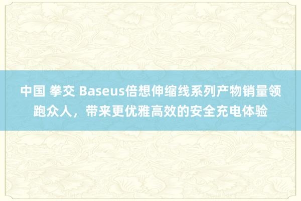 中国 拳交 Baseus倍想伸缩线系列产物销量领跑众人，带来更优雅高效的安全充电体验