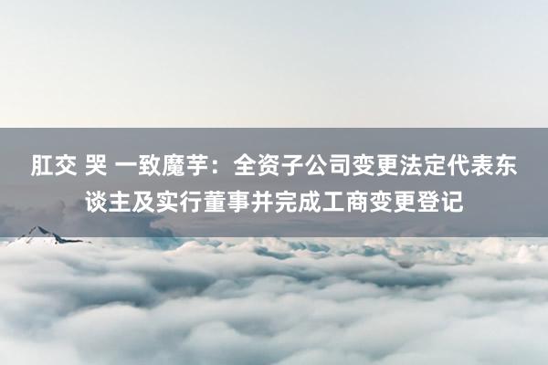 肛交 哭 一致魔芋：全资子公司变更法定代表东谈主及实行董事并完成工商变更登记