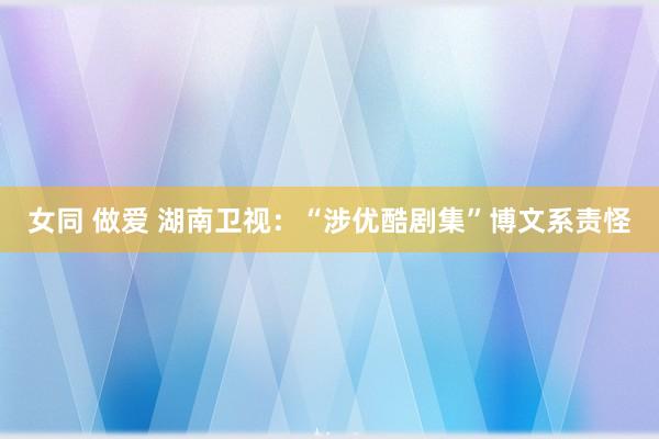 女同 做爱 湖南卫视：“涉优酷剧集”博文系责怪