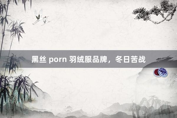 黑丝 porn 羽绒服品牌，冬日苦战