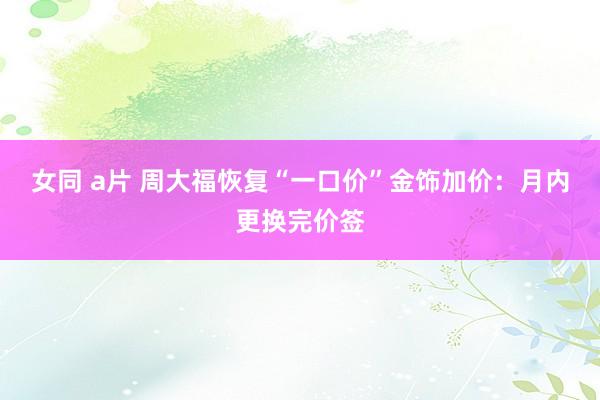 女同 a片 周大福恢复“一口价”金饰加价：月内更换完价签