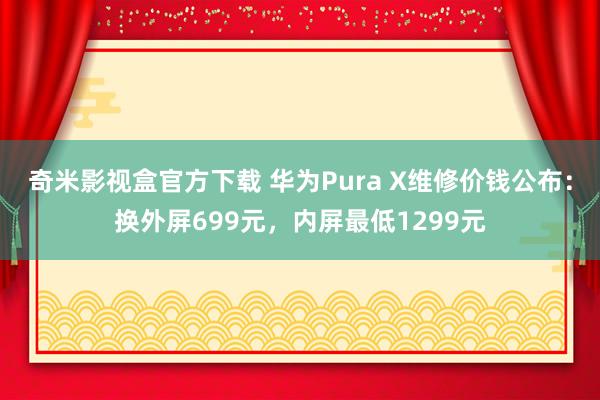 奇米影视盒官方下载 华为Pura X维修价钱公布：换外屏699元，内屏最低1299元