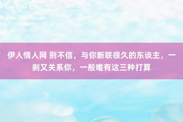 伊人情人网 别不信，与你断联很久的东谈主，一刹又关系你，一般唯有这三种打算
