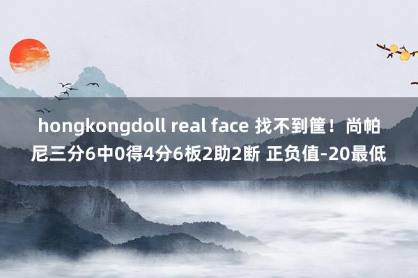 hongkongdoll real face 找不到筐！尚帕尼三分6中0得4分6板2助2断 正负值-20最低