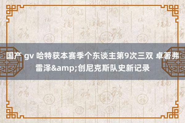 国产 gv 哈特获本赛季个东谈主第9次三双 卓著弗雷泽&创尼克斯队史新记录