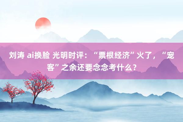 刘涛 ai换脸 光明时评：“票根经济”火了，“宠客”之余还要念念考什么？