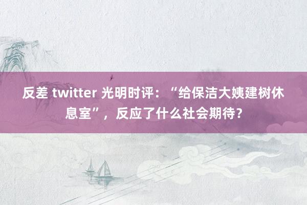 反差 twitter 光明时评：“给保洁大姨建树休息室”，反应了什么社会期待？