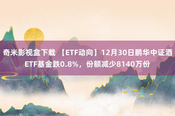 奇米影视盒下载 【ETF动向】12月30日鹏华中证酒ETF基金跌0.8%，份额减少8140万份