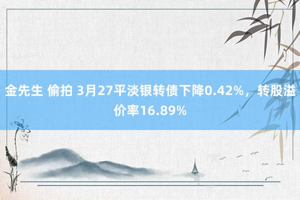 金先生 偷拍 3月27平淡银转债下降0.42%，转股溢价率16.89%