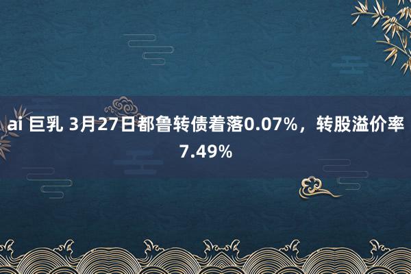 ai 巨乳 3月27日都鲁转债着落0.07%，转股溢价率7.49%
