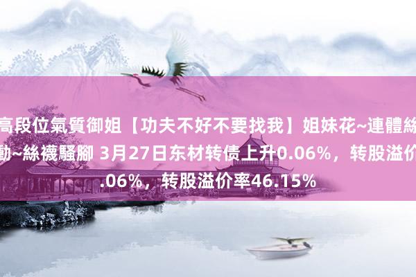 高段位氣質御姐【功夫不好不要找我】姐妹花~連體絲襪~大奶晃動~絲襪騷腳 3月27日东材转债上升0.06%，转股溢价率46.15%
