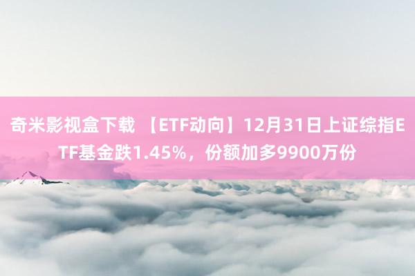 奇米影视盒下载 【ETF动向】12月31日上证综指ETF基金跌1.45%，份额加多9900万份