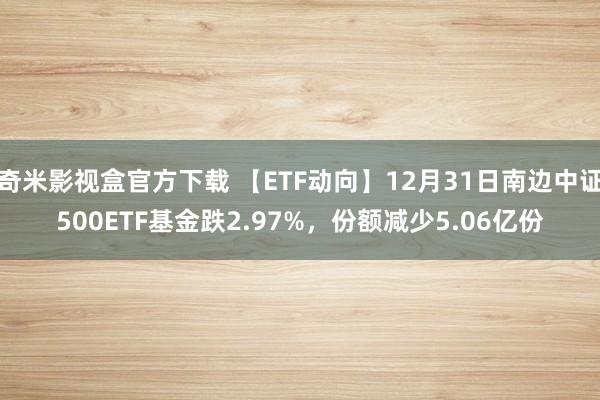 奇米影视盒官方下载 【ETF动向】12月31日南边中证500ETF基金跌2.97%，份额减少5.06亿份