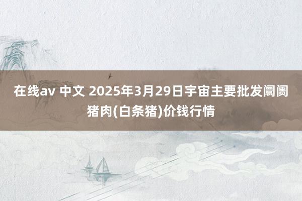 在线av 中文 2025年3月29日宇宙主要批发阛阓猪肉(白条猪)价钱行情