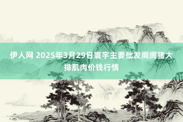 伊人网 2025年3月29日寰宇主要批发阛阓猪大排肌肉价钱行情