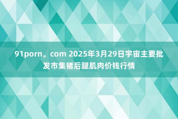 91porn。com 2025年3月29日宇宙主要批发市集猪后腿肌肉价钱行情