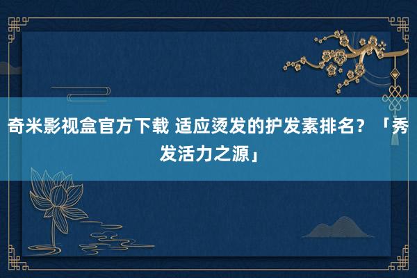 奇米影视盒官方下载 适应烫发的护发素排名？「秀发活力之源」