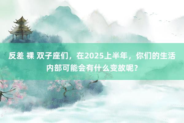 反差 裸 双子座们，在2025上半年，你们的生活内部可能会有什么变故呢？