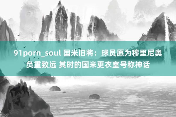 91porn_soul 国米旧将：球员愿为穆里尼奥负重致远 其时的国米更衣室号称神话