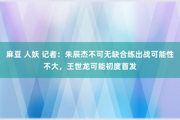 麻豆 人妖 记者：朱辰杰不可无缺合练出战可能性不大，王世龙可能初度首发