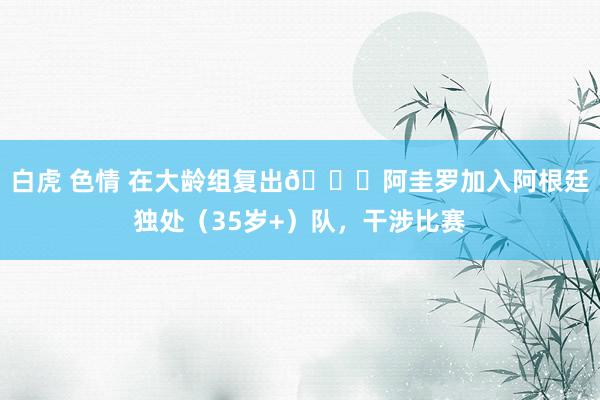 白虎 色情 在大龄组复出😜阿圭罗加入阿根廷独处（35岁+）队，干涉比赛
