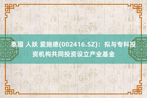 泰國 人妖 爱施德(002416.SZ)：拟与专科投资机构共同投资设立产业基金