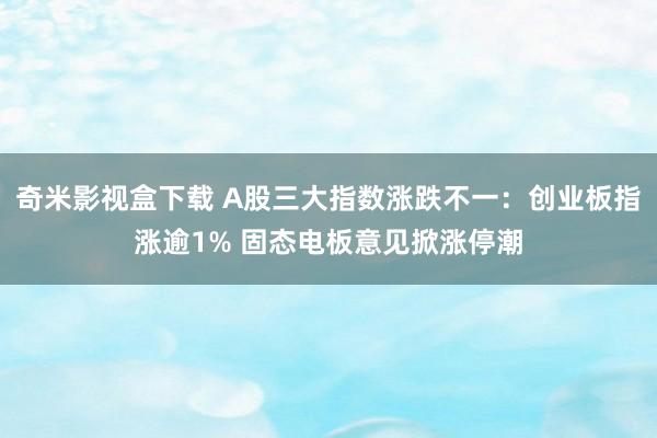 奇米影视盒下载 A股三大指数涨跌不一：创业板指涨逾1% 固态电板意见掀涨停潮